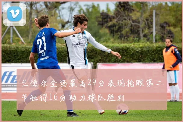 兰德尔全场最高29分表现抢眼第二节独得16分助力球队胜利