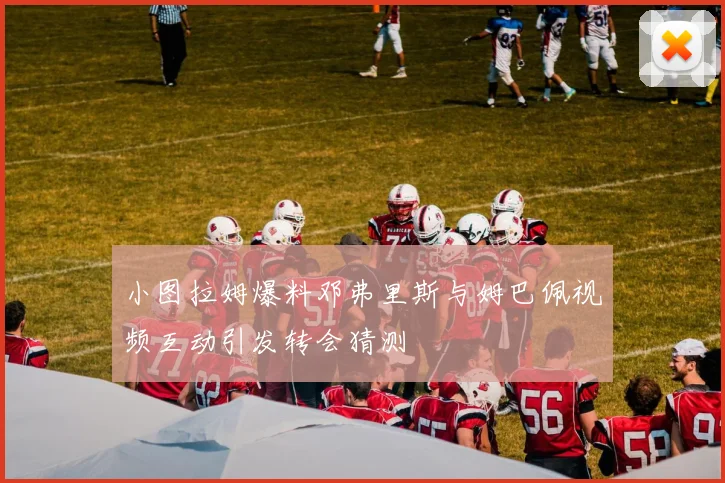 小图拉姆爆料邓弗里斯与姆巴佩视频互动引发转会猜测