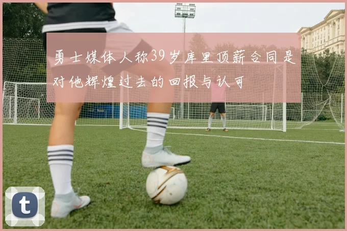 勇士媒体人称39岁库里顶薪合同是对他辉煌过去的回报与认可