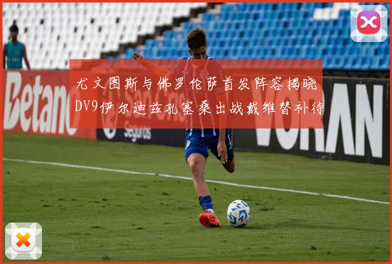 尤文图斯与佛罗伦萨首发阵容揭晓DV9伊尔迪兹孔塞桑出战戴维替补待命