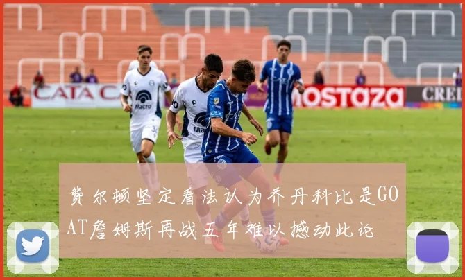 费尔顿坚定看法认为乔丹科比是GOAT詹姆斯再战五年难以撼动此论