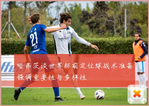 哈弗茨谈世界杯前定位球战术准备强调重要性与多样性
