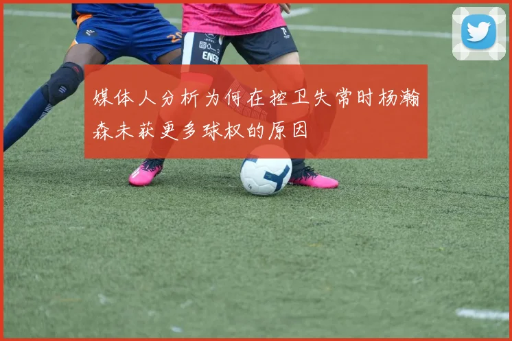 媒体人分析为何在控卫失常时杨瀚森未获更多球权的原因