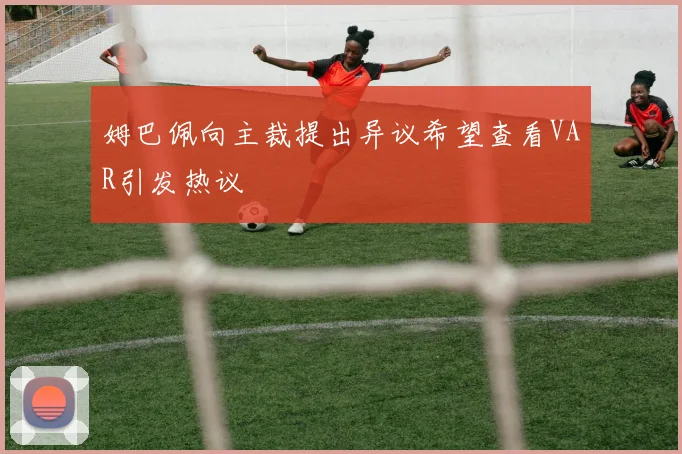 姆巴佩向主裁提出异议希望查看VAR引发热议