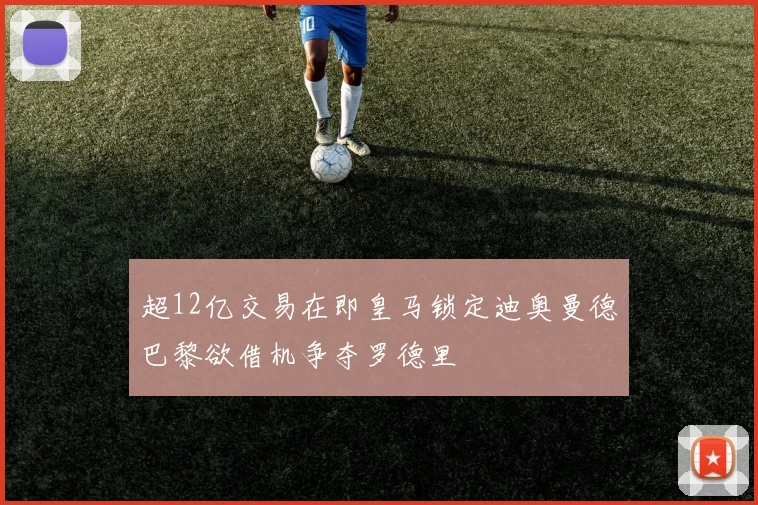 超12亿交易在即皇马锁定迪奥曼德巴黎欲借机争夺罗德里