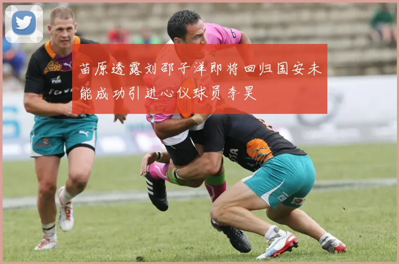 苗原透露刘邵子洋即将回归国安未能成功引进心仪球员李昊