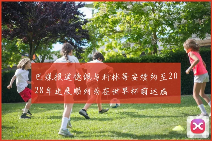巴媒报道德佩与科林蒂安续约至2028年进展顺利或在世界杯前达成