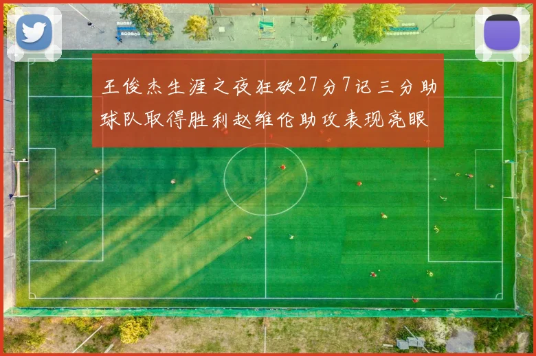 王俊杰生涯之夜狂砍27分7记三分助球队取得胜利赵维伦助攻表现亮眼