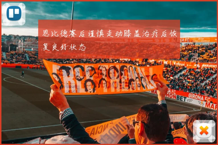 恩比德赛后谨慎走动膝盖治疗后恢复良好状态