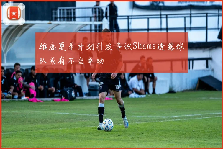 雄鹿夏季计划引发争议Shams透露球队或有不当举动