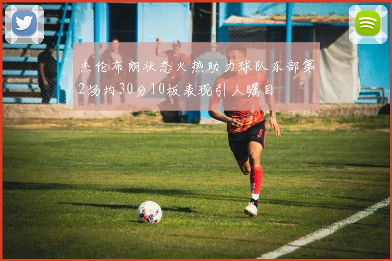 杰伦布朗状态火热助力球队东部第2场均30分10板表现引人瞩目