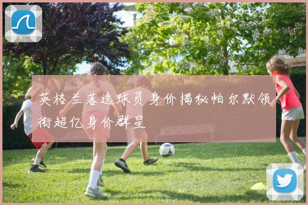 英格兰落选球员身价揭秘帕尔默领衔超亿身价群星