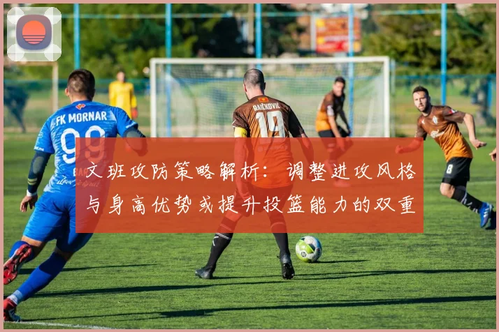 文班攻防策略解析:调整进攻风格与身高优势或提升投篮能力的双重选择