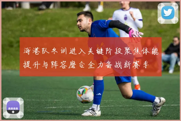 海港队冬训进入关键阶段聚焦体能提升与阵容磨合全力备战新赛季