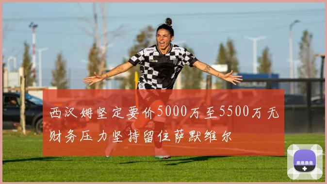 西汉姆坚定要价5000万至5500万无财务压力坚持留住萨默维尔