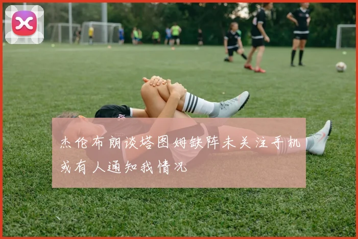 杰伦布朗谈塔图姆缺阵未关注手机或有人通知我情况