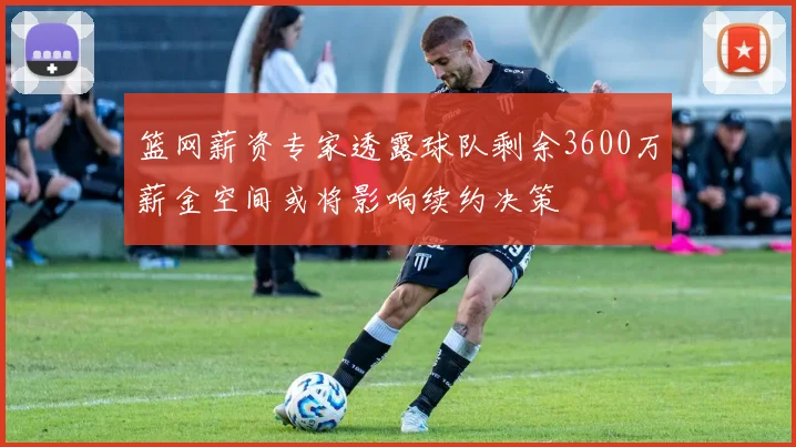 篮网薪资专家透露球队剩余3600万薪金空间或将影响续约决策