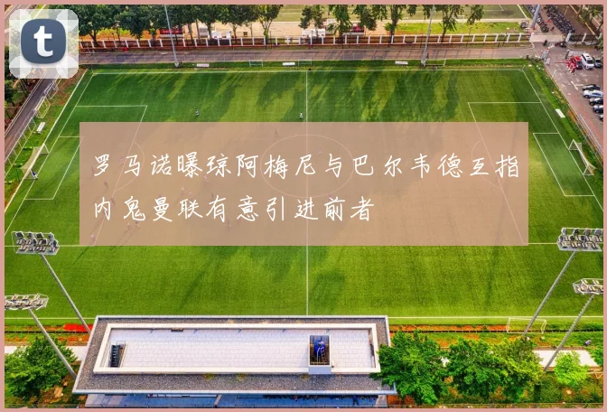 罗马诺曝琼阿梅尼与巴尔韦德互指内鬼曼联有意引进前者
