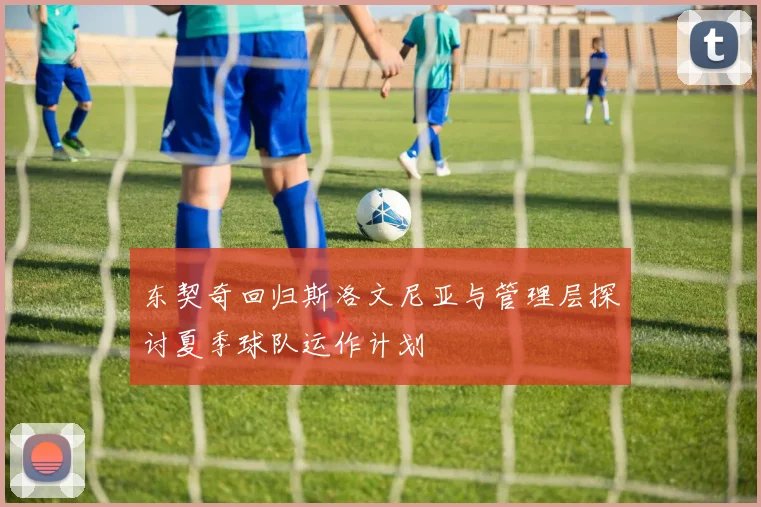 东契奇回归斯洛文尼亚与管理层探讨夏季球队运作计划