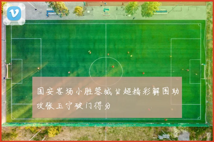 国安客场小胜蓉城甘超精彩解围助攻张玉宁破门得分