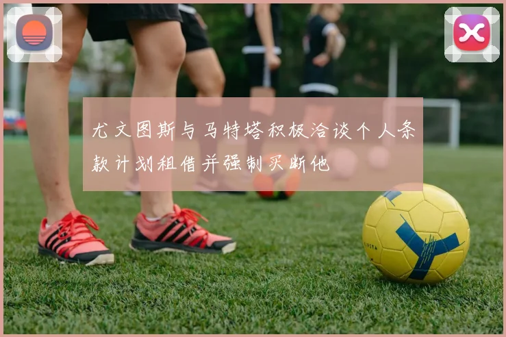 尤文图斯与马特塔积极洽谈个人条款计划租借并强制买断他