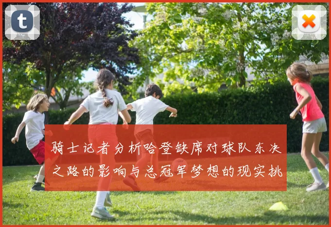 骑士记者分析哈登缺席对球队东决之路的影响与总冠军梦想的现实挑战