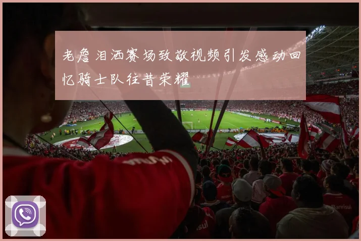 老詹泪洒赛场致敬视频引发感动回忆骑士队往昔荣耀