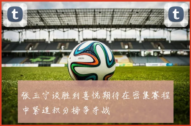 张玉宁谈胜利喜悦期待在密集赛程中紧追积分榜争夺战