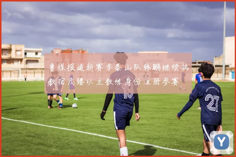 鲁媒报道新赛季泰山队韩鹏继续执教宿茂臻以主教练身份注册参赛