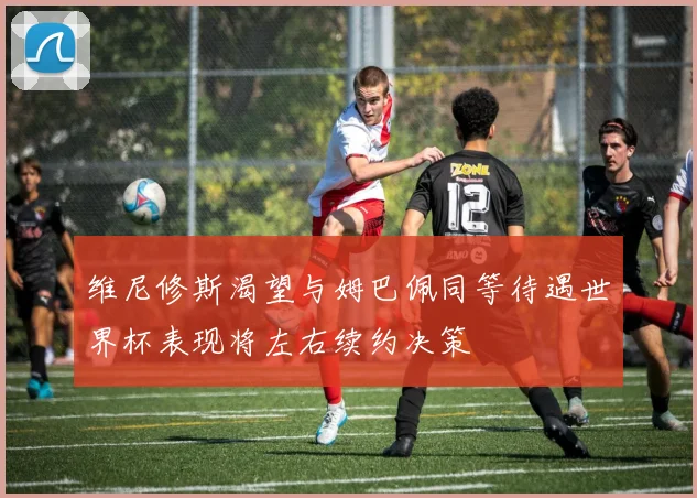 维尼修斯渴望与姆巴佩同等待遇世界杯表现将左右续约决策