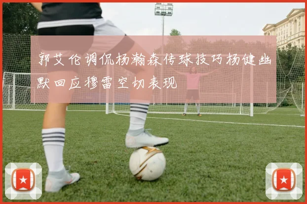 郭艾伦调侃杨瀚森传球技巧杨健幽默回应穆雷空切表现