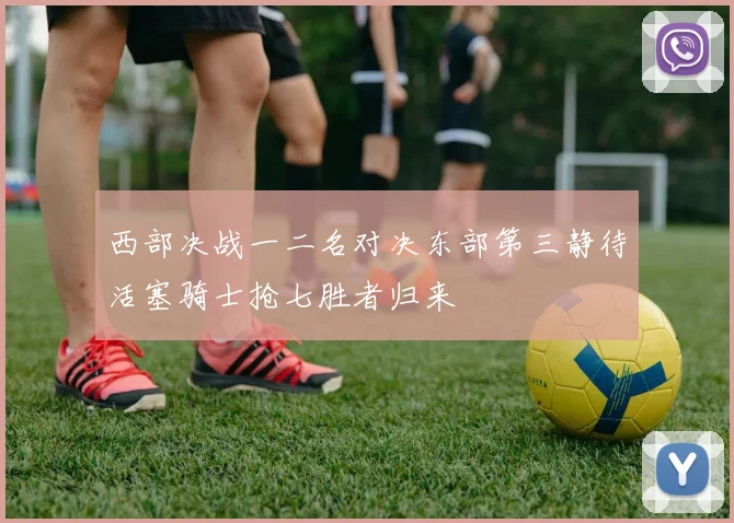 西部决战一二名对决东部第三静待活塞骑士抢七胜者归来
