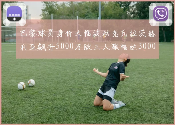 巴黎球员身价大幅波动克瓦拉茨赫利亚飙升5000万欧三人涨幅达3000万欧
