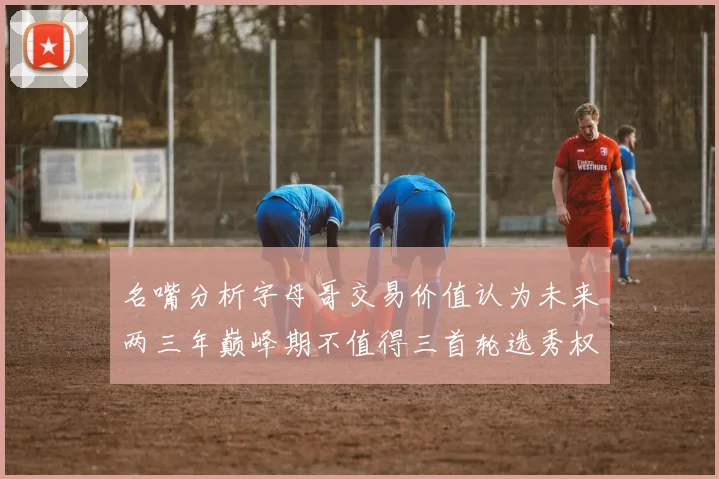 名嘴分析字母哥交易价值认为未来两三年巅峰期不值得三首轮选秀权