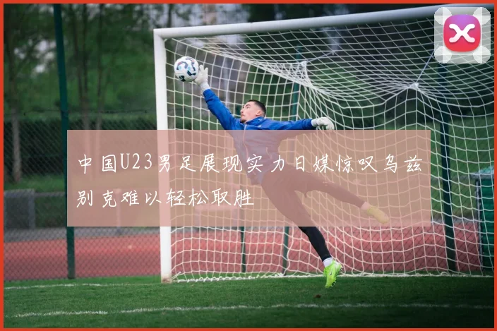 中国U23男足展现实力日媒惊叹乌兹别克难以轻松取胜
