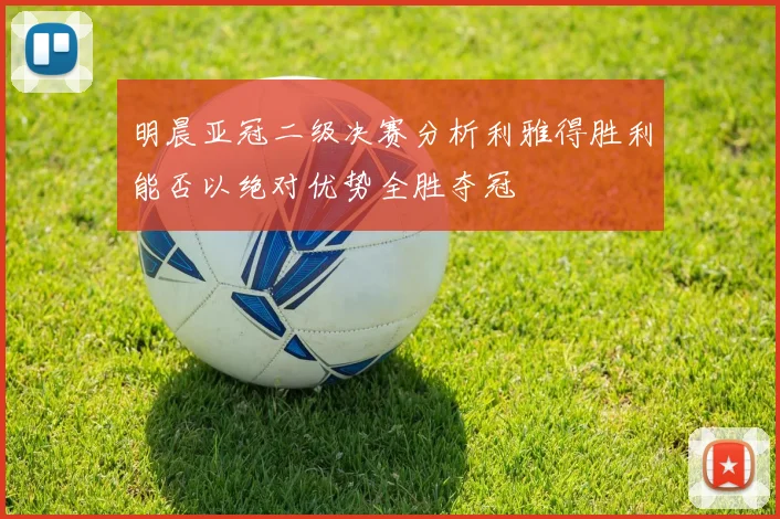 明晨亚冠二级决赛分析利雅得胜利能否以绝对优势全胜夺冠