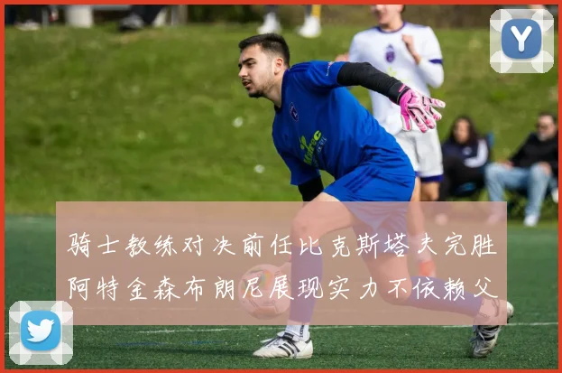 骑士教练对决前任比克斯塔夫完胜阿特金森布朗尼展现实力不依赖父亲