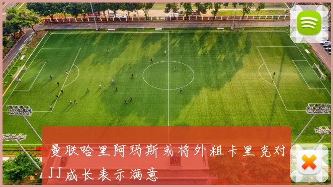 曼联哈里阿玛斯或将外租卡里克对JJ成长表示满意