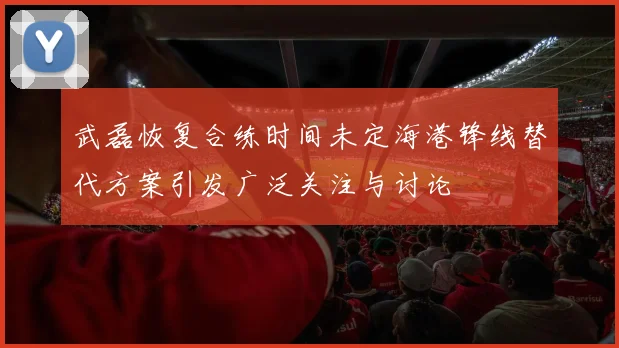 武磊恢复合练时间未定海港锋线替代方案引发广泛关注与讨论