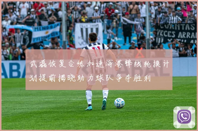 武磊恢复合练加速海港锋线轮换计划提前揭晓助力球队争夺胜利