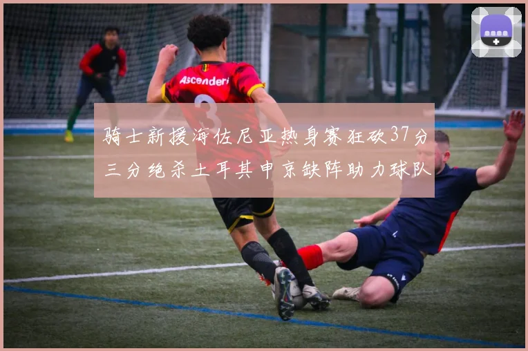 骑士新援海佐尼亚热身赛狂砍37分三分绝杀土耳其申京缺阵助力球队表现